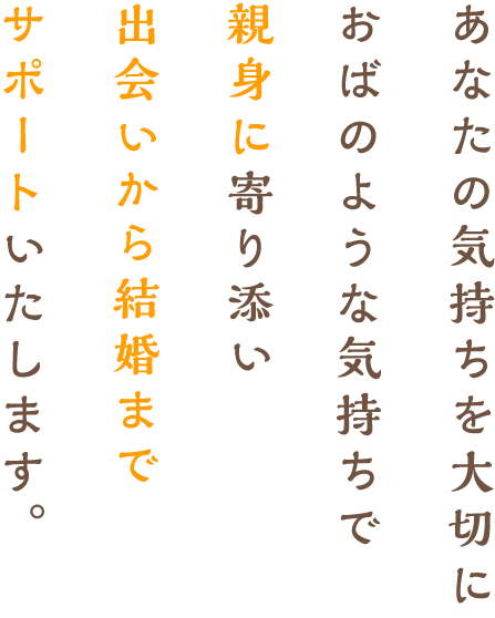 あなたの気持ちを大切に叔母のような気持ちで、親身に寄り添い、出会いから結婚までサポートいたします。